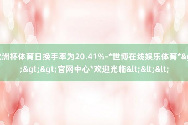 欧洲杯体育日换手率为20.41%-*世博在线娱乐体育*>>>官网中心*欢迎光临<<<