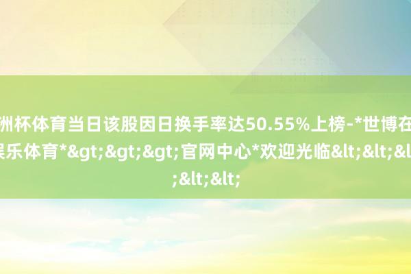 欧洲杯体育当日该股因日换手率达50.55%上榜-*世博在线娱乐体育*>>>官网中心*欢迎光临<<<