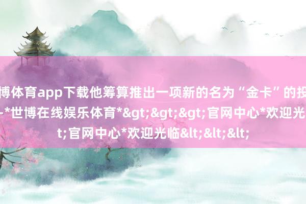 世博体育app下载他筹算推出一项新的名为“金卡”的投资侨民签证名目-*世博在线娱乐体育*>>>官网中心*欢迎光临<<<