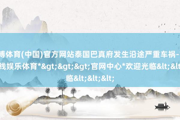 世博体育(中国)官方网站泰国巴真府发生沿途严重车祸-*世博在线娱乐体育*>>>官网中心*欢迎光临<<<