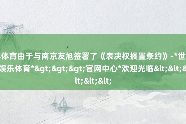 世博体育由于与南京友旭签署了《表决权搁置条约》-*世博在线娱乐体育*>>>官网中心*欢迎光临<<<
