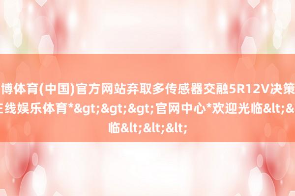 世博体育(中国)官方网站弃取多传感器交融5R12V决策-*世博在线娱乐体育*>>>官网中心*欢迎光临<<<
