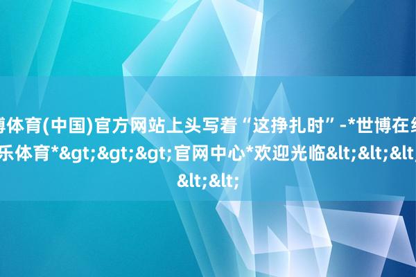 世博体育(中国)官方网站上头写着“这挣扎时”-*世博在线娱乐体育*>>>官网中心*欢迎光临<<<
