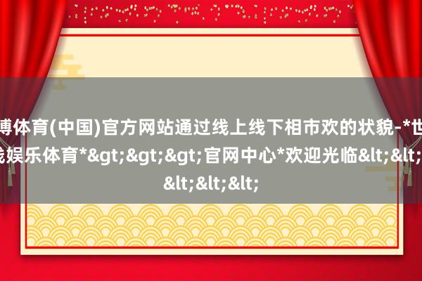 世博体育(中国)官方网站通过线上线下相市欢的状貌-*世博在线娱乐体育*>>>官网中心*欢迎光临<<<