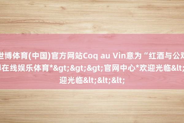 世博体育(中国)官方网站Coq au Vin意为“红酒与公鸡”-*世博在线娱乐体育*>>>官网中心*欢迎光临<<<