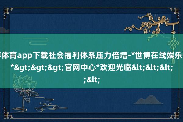 世博体育app下载社会福利体系压力倍增-*世博在线娱乐体育*>>>官网中心*欢迎光临<<<