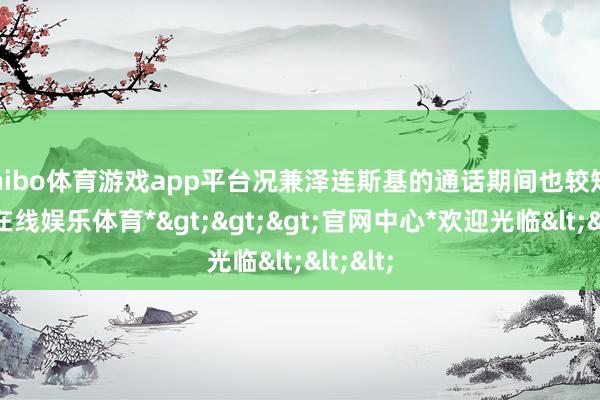 shibo体育游戏app平台况兼泽连斯基的通话期间也较短-*世博在线娱乐体育*>>>官网中心*欢迎光临<<<