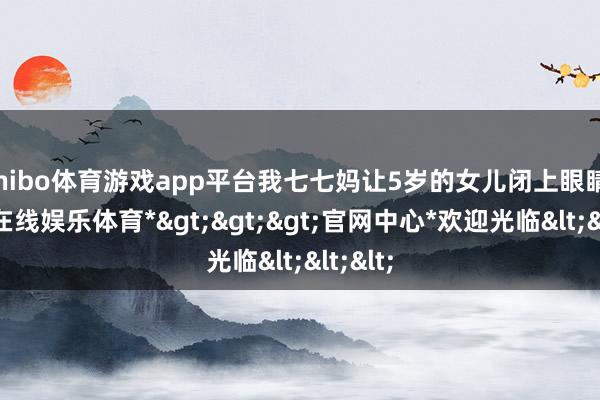shibo体育游戏app平台我七七妈让5岁的女儿闭上眼睛-*世博在线娱乐体育*>>>官网中心*欢迎光临<<<