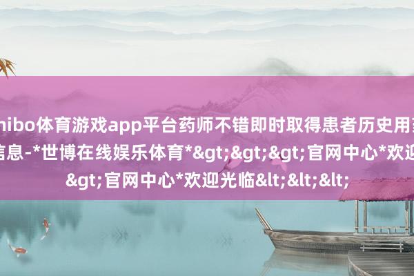 shibo体育游戏app平台药师不错即时取得患者历史用药记载及关系健康信息-*世博在线娱乐体育*>>>官网中心*欢迎光临<<<
