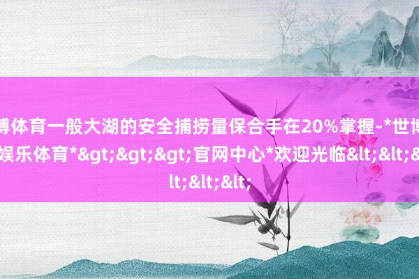世博体育一般大湖的安全捕捞量保合手在20%掌握-*世博在线娱乐体育*>>>官网中心*欢迎光临<<<
