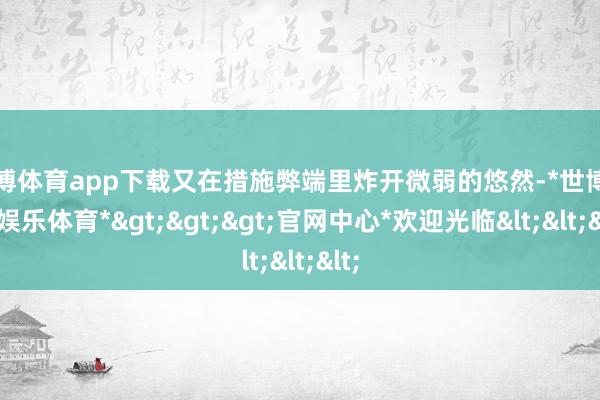 世博体育app下载又在措施弊端里炸开微弱的悠然-*世博在线娱乐体育*>>>官网中心*欢迎光临<<<