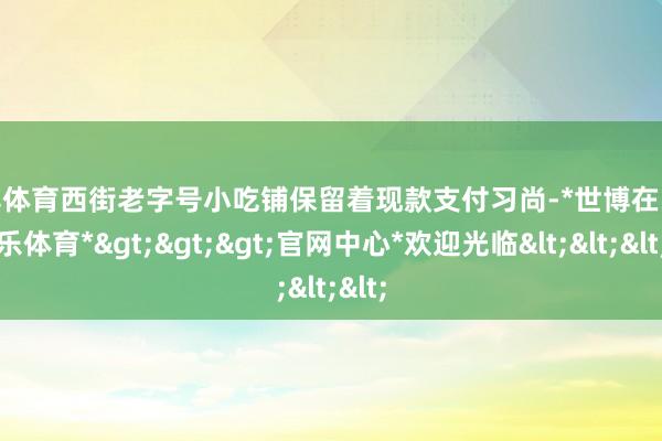 世博体育西街老字号小吃铺保留着现款支付习尚-*世博在线娱乐体育*>>>官网中心*欢迎光临<<<
