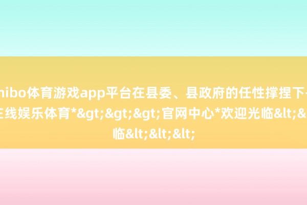 shibo体育游戏app平台在县委、县政府的任性撑捏下-*世博在线娱乐体育*>>>官网中心*欢迎光临<<<