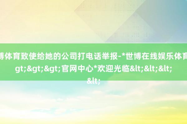 世博体育致使给她的公司打电话举报-*世博在线娱乐体育*>>>官网中心*欢迎光临<<<