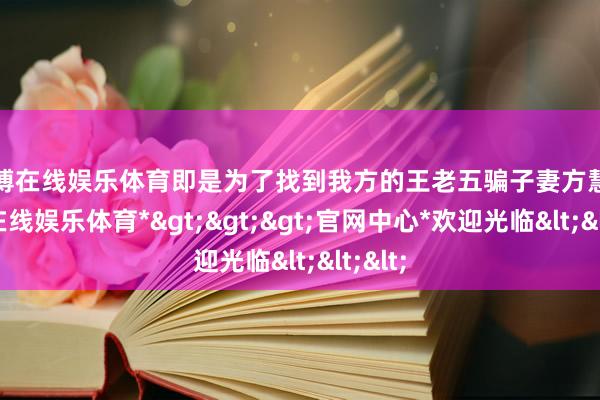 世博在线娱乐体育即是为了找到我方的王老五骗子妻方慧-*世博在线娱乐体育*>>>官网中心*欢迎光临<<<