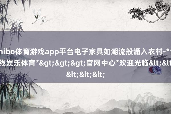 shibo体育游戏app平台电子家具如潮流般涌入农村-*世博在线娱乐体育*>>>官网中心*欢迎光临<<<