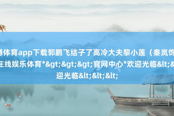 世博体育app下载郭鹏飞结子了高冷大夫黎小莲（秦岚饰）-*世博在线娱乐体育*>>>官网中心*欢迎光临<<<