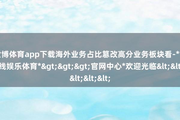世博体育app下载海外业务占比篡改高　　分业务板块看-*世博在线娱乐体育*>>>官网中心*欢迎光临<<<