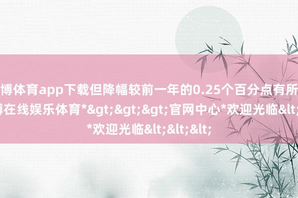 世博体育app下载但降幅较前一年的0.25个百分点有所缩窄-*世博在线娱乐体育*>>>官网中心*欢迎光临<<<