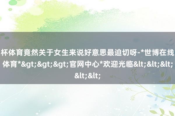 欧洲杯体育竟然关于女生来说好意思最迫切呀-*世博在线娱乐体育*>>>官网中心*欢迎光临<<<