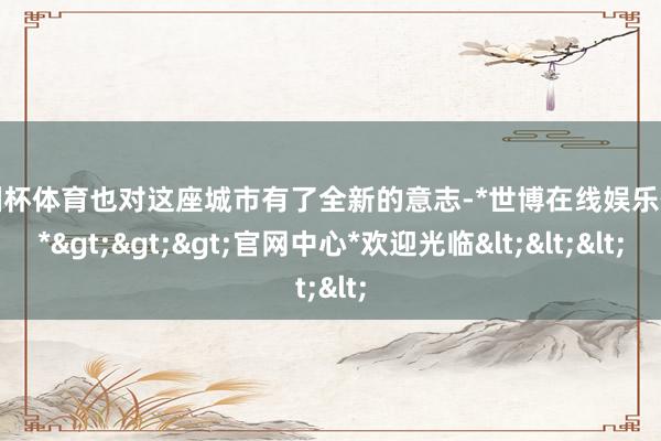 欧洲杯体育也对这座城市有了全新的意志-*世博在线娱乐体育*>>>官网中心*欢迎光临<<<
