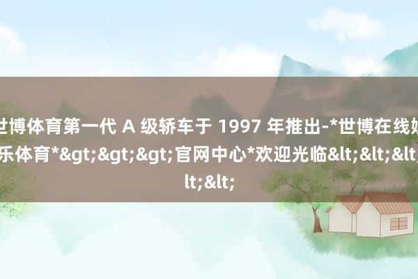 世博体育第一代 A 级轿车于 1997 年推出-*世博在线娱乐体育*>>>官网中心*欢迎光临<<<