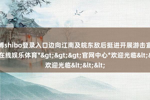 世博shibo登录入口边向江南及皖东敌后挺进开展游击宣战-*世博在线娱乐体育*>>>官网中心*欢迎光临<<<