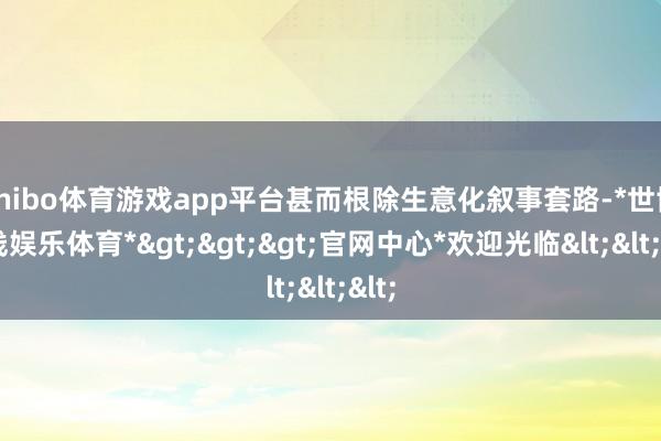 shibo体育游戏app平台甚而根除生意化叙事套路-*世博在线娱乐体育*>>>官网中心*欢迎光临<<<