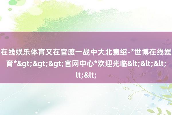 世博在线娱乐体育又在官渡一战中大北袁绍-*世博在线娱乐体育*>>>官网中心*欢迎光临<<<
