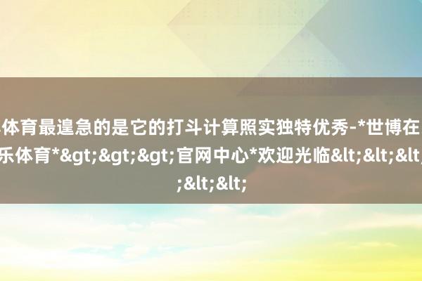 世博体育最遑急的是它的打斗计算照实独特优秀-*世博在线娱乐体育*>>>官网中心*欢迎光临<<<