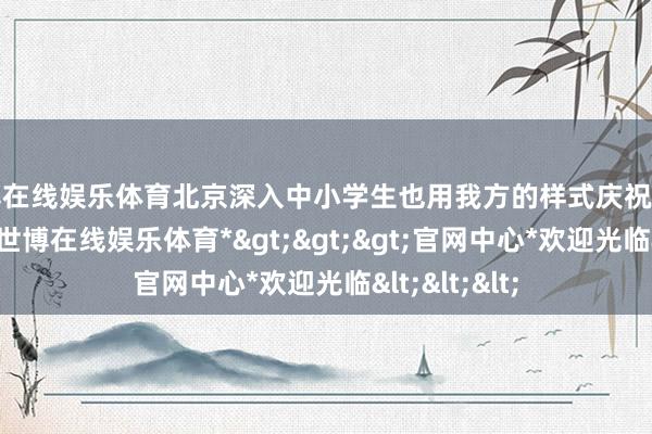 世博在线娱乐体育北京深入中小学生也用我方的样式庆祝这一传统节日-*世博在线娱乐体育*>>>官网中心*欢迎光临<<<