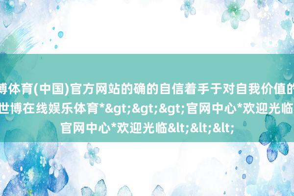 世博体育(中国)官方网站的确的自信着手于对自我价值的意识和继承-*世博在线娱乐体育*>>>官网中心*欢迎光临<<<