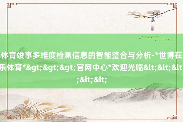 世博体育竣事多维度检测信息的智能整合与分析-*世博在线娱乐体育*>>>官网中心*欢迎光临<<<