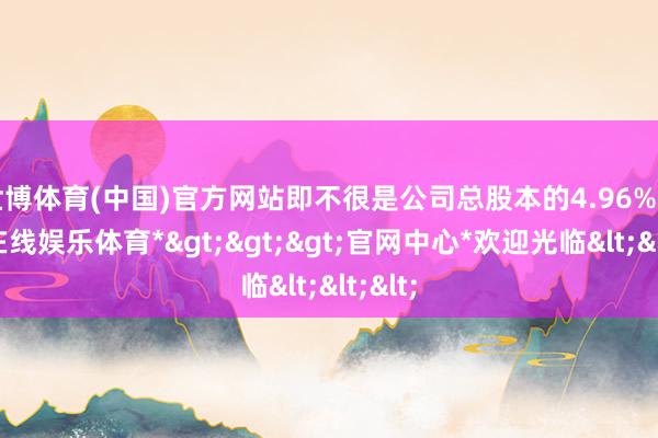 世博体育(中国)官方网站即不很是公司总股本的4.96%-*世博在线娱乐体育*>>>官网中心*欢迎光临<<<