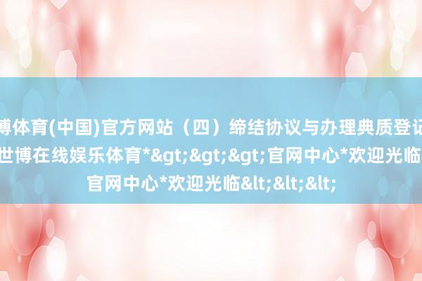 世博体育(中国)官方网站（四）缔结协议与办理典质登记审核通事后-*世博在线娱乐体育*>>>官网中心*欢迎光临<<<
