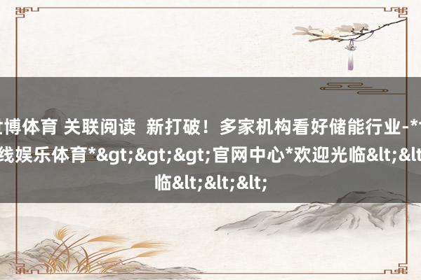 世博体育 关联阅读  新打破！多家机构看好储能行业-*世博在线娱乐体育*>>>官网中心*欢迎光临<<<