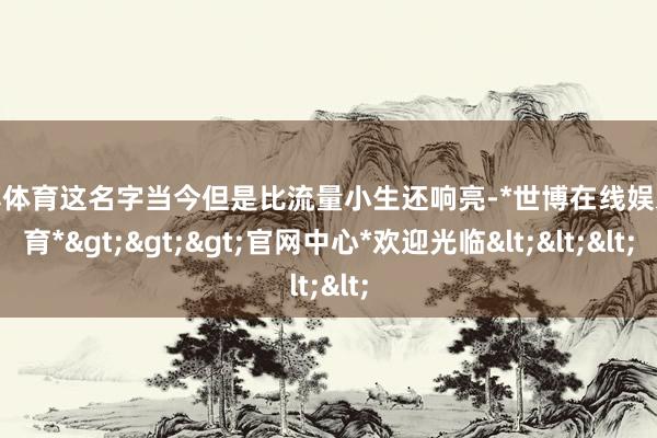 世博体育这名字当今但是比流量小生还响亮-*世博在线娱乐体育*>>>官网中心*欢迎光临<<<