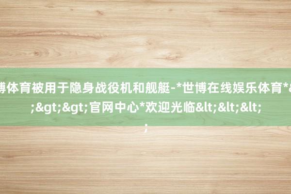 世博体育被用于隐身战役机和舰艇-*世博在线娱乐体育*>>>官网中心*欢迎光临<<<