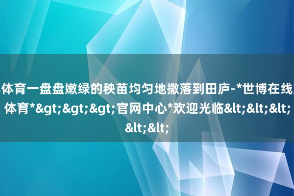 世博体育一盘盘嫩绿的秧苗均匀地撒落到田庐-*世博在线娱乐体育*>>>官网中心*欢迎光临<<<