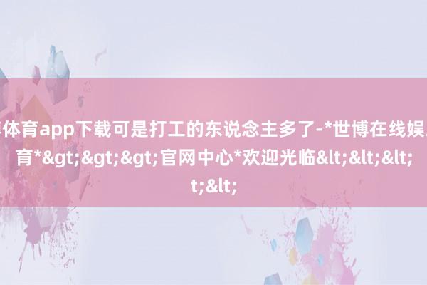 世博体育app下载可是打工的东说念主多了-*世博在线娱乐体育*>>>官网中心*欢迎光临<<<