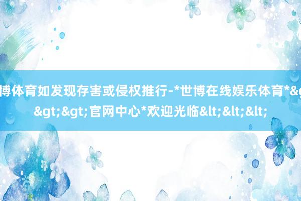 世博体育如发现存害或侵权推行-*世博在线娱乐体育*>>>官网中心*欢迎光临<<<