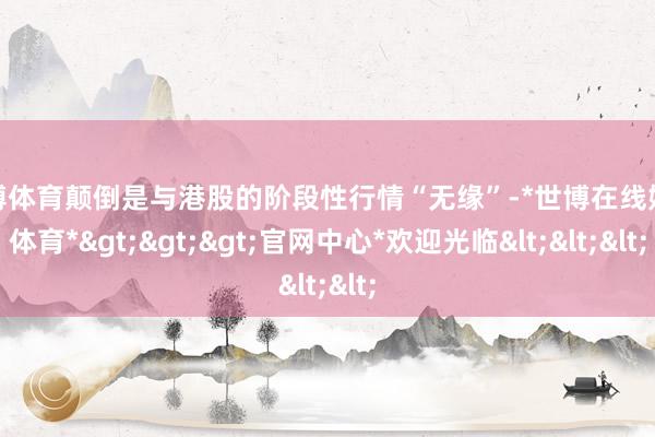 世博体育颠倒是与港股的阶段性行情“无缘”-*世博在线娱乐体育*>>>官网中心*欢迎光临<<<