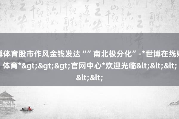 世博体育股市作风金钱发达“”南北极分化”-*世博在线娱乐体育*>>>官网中心*欢迎光临<<<