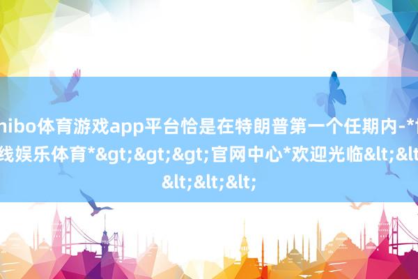 shibo体育游戏app平台恰是在特朗普第一个任期内-*世博在线娱乐体育*>>>官网中心*欢迎光临<<<
