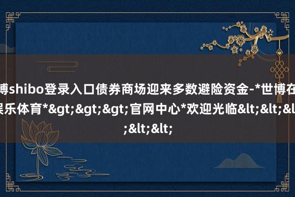 世博shibo登录入口债券商场迎来多数避险资金-*世博在线娱乐体育*>>>官网中心*欢迎光临<<<