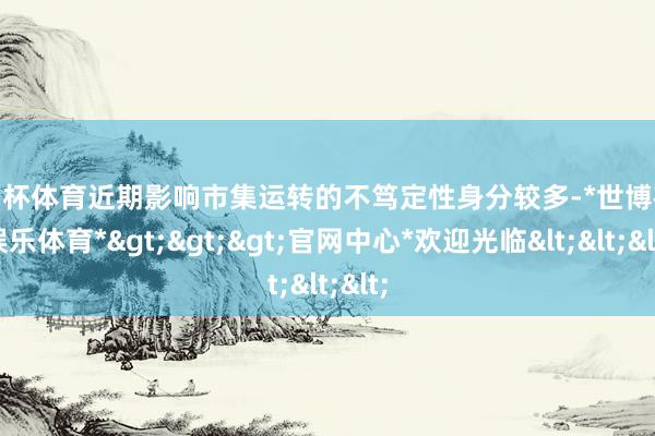 欧洲杯体育近期影响市集运转的不笃定性身分较多-*世博在线娱乐体育*>>>官网中心*欢迎光临<<<