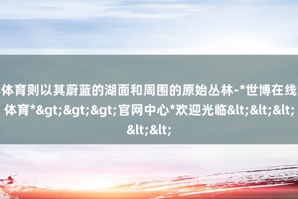 世博体育则以其蔚蓝的湖面和周围的原始丛林-*世博在线娱乐体育*>>>官网中心*欢迎光临<<<