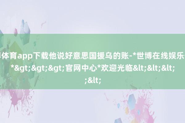 世博体育app下载他说好意思国援乌的账-*世博在线娱乐体育*>>>官网中心*欢迎光临<<<