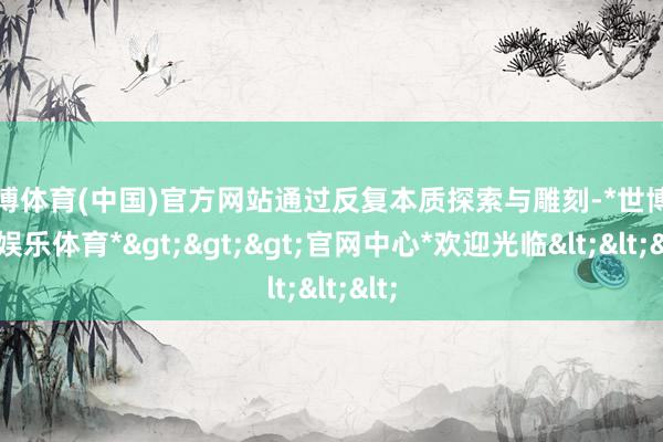 世博体育(中国)官方网站通过反复本质探索与雕刻-*世博在线娱乐体育*>>>官网中心*欢迎光临<<<