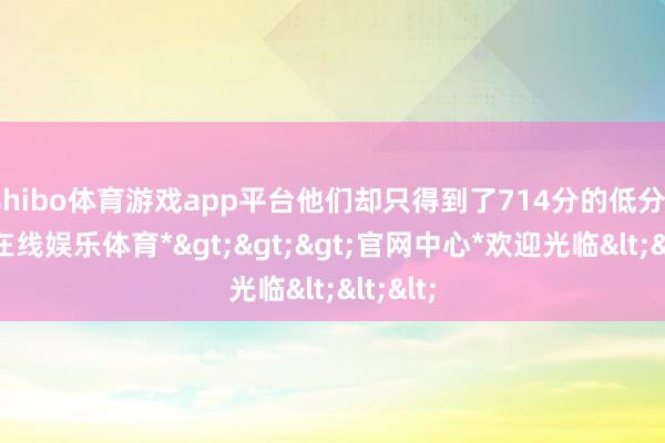 shibo体育游戏app平台他们却只得到了714分的低分-*世博在线娱乐体育*>>>官网中心*欢迎光临<<<